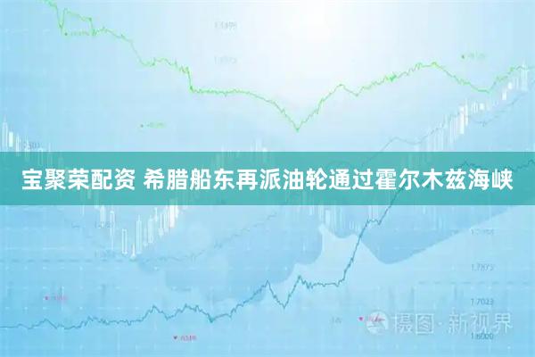 宝聚荣配资 希腊船东再派油轮通过霍尔木兹海峡
