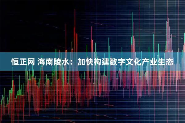 恒正网 海南陵水：加快构建数字文化产业生态