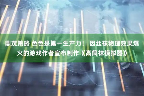 鼎茂策略 色色是第一生产力！ 因丝袜物理效果爆火的游戏作者宣布制作《高筒袜模拟器》