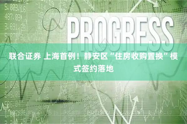 联合证券 上海首例！静安区“住房收购置换”模式签约落地