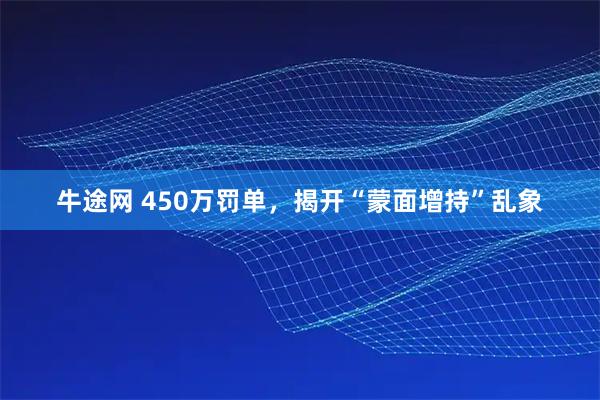 牛途网 450万罚单，揭开“蒙面增持”乱象