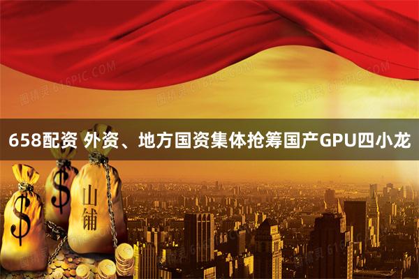 658配资 外资、地方国资集体抢筹国产GPU四小龙