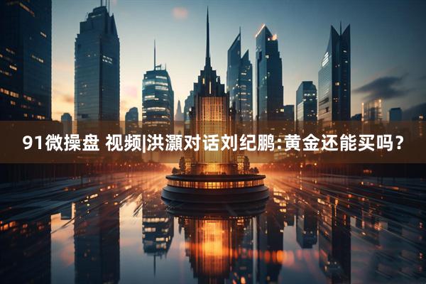 91微操盘 视频|洪灝对话刘纪鹏:黄金还能买吗？