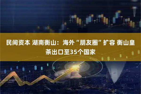 民间资本 湖南衡山：海外“朋友圈”扩容 衡山皇茶出口至35个国家