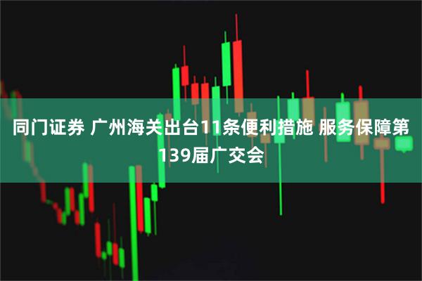 同门证券 广州海关出台11条便利措施 服务保障第139届广交会