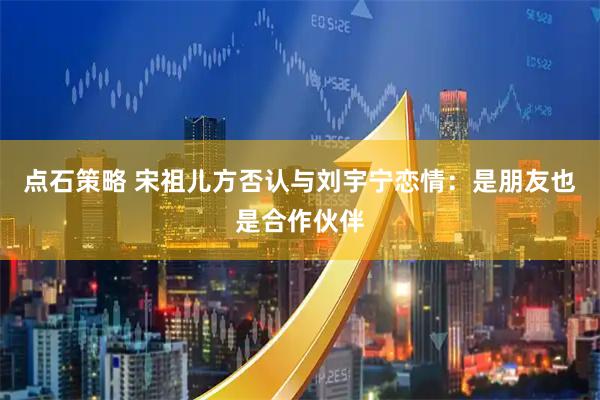 点石策略 宋祖儿方否认与刘宇宁恋情：是朋友也是合作伙伴