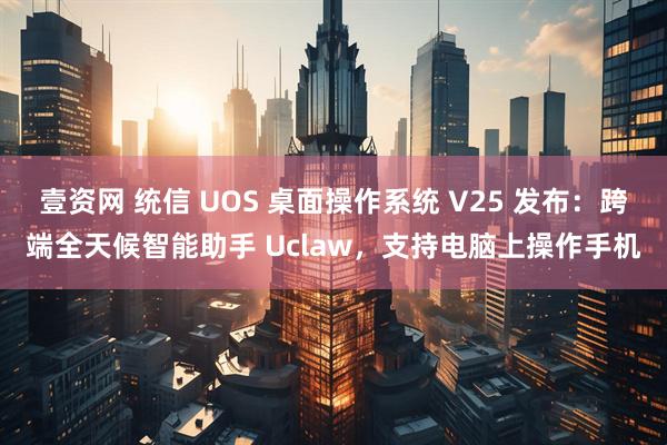 壹资网 统信 UOS 桌面操作系统 V25 发布：跨端全天候智能助手 Uclaw，支持电脑上操作手机